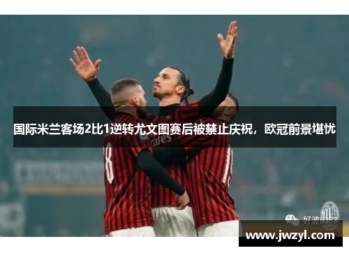 国际米兰客场2比1逆转尤文图赛后被禁止庆祝，欧冠前景堪忧